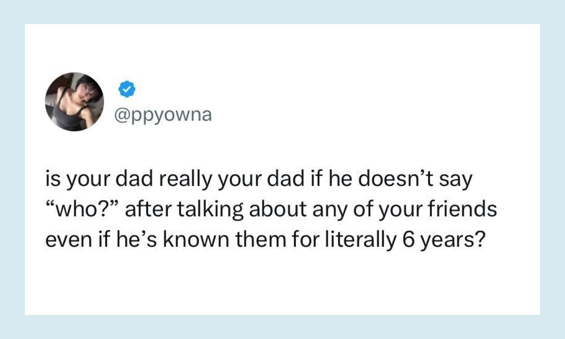 “is your dad really your dad if he doesn’t say “who?” after talking about any of your friends even if he’s known them for literally 6 years?”